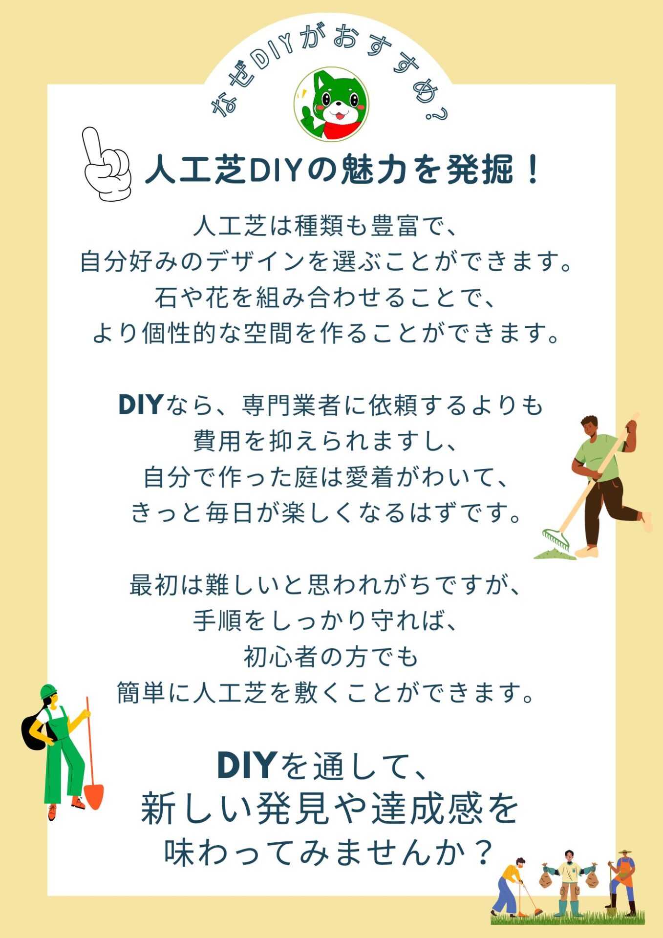 なぜDIYがおすすめ？
人工芝DIYの魅力を発掘！

人工芝は種類も豊富で、
自分好みのデザインを選ぶことができます。
石や花を組み合わせることで、
より個性的な空間を作ることができます。

DIYなら、専門業者に依頼するよりも
費用を抑えられますし、
自分で作った庭は愛着がわいて、
きっと毎日が楽しくなるはずです。

最初は難しいと思われがちですが、
手順をしっかり守れば、
初心者の方でも
簡単に人工芝を敷くことができます。

DIYを通して、
新しい発見や達成感を
味わってみませんか？