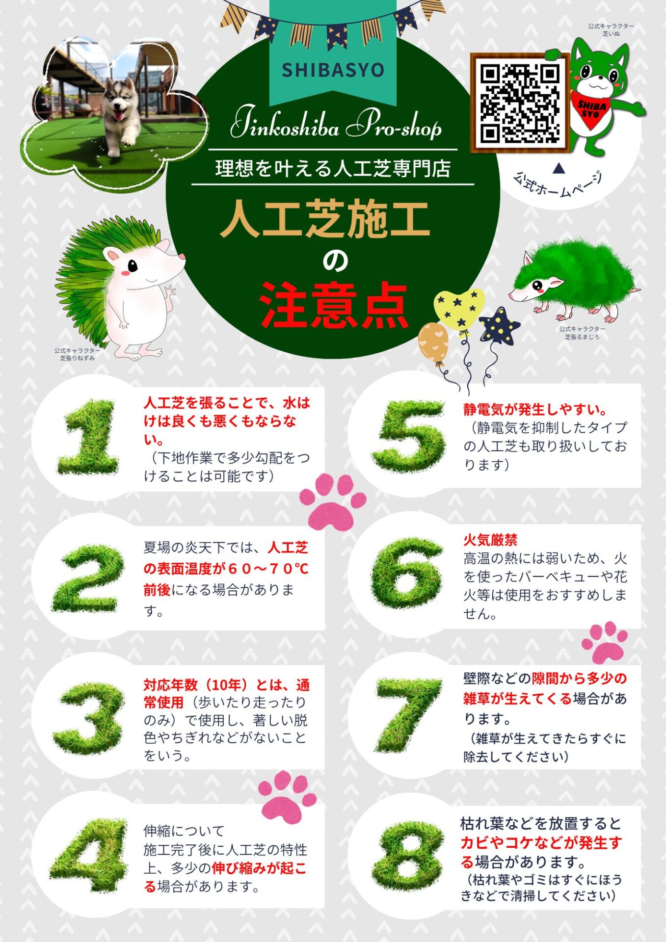 理想を叶える人工芝専門店 芝匠
人工芝の注意点
1.人工芝を張ることで、水はけは良くも悪くもならない
2.夏場の炎天下では、人工芝の表面温度が60~70℃前後になる場合があります
3.対応年数10年とは、通常使用で使用し、著しい脱色やちぎれなどがないことをいう
4.伸縮について、施工完了後に人工芝の特性上、多少の伸び縮みが起こる場合があります
5.静電気が発生しやすい
6.火気厳禁!高熱には弱いため、火を使ったBQなどはおすすめしない
7.壁際などの隙間から多少の雑草が生えて切る場合があります
8.枯れ葉などを放置するとカビやコケなどが発生する場合があります。こまめに清掃しましょう